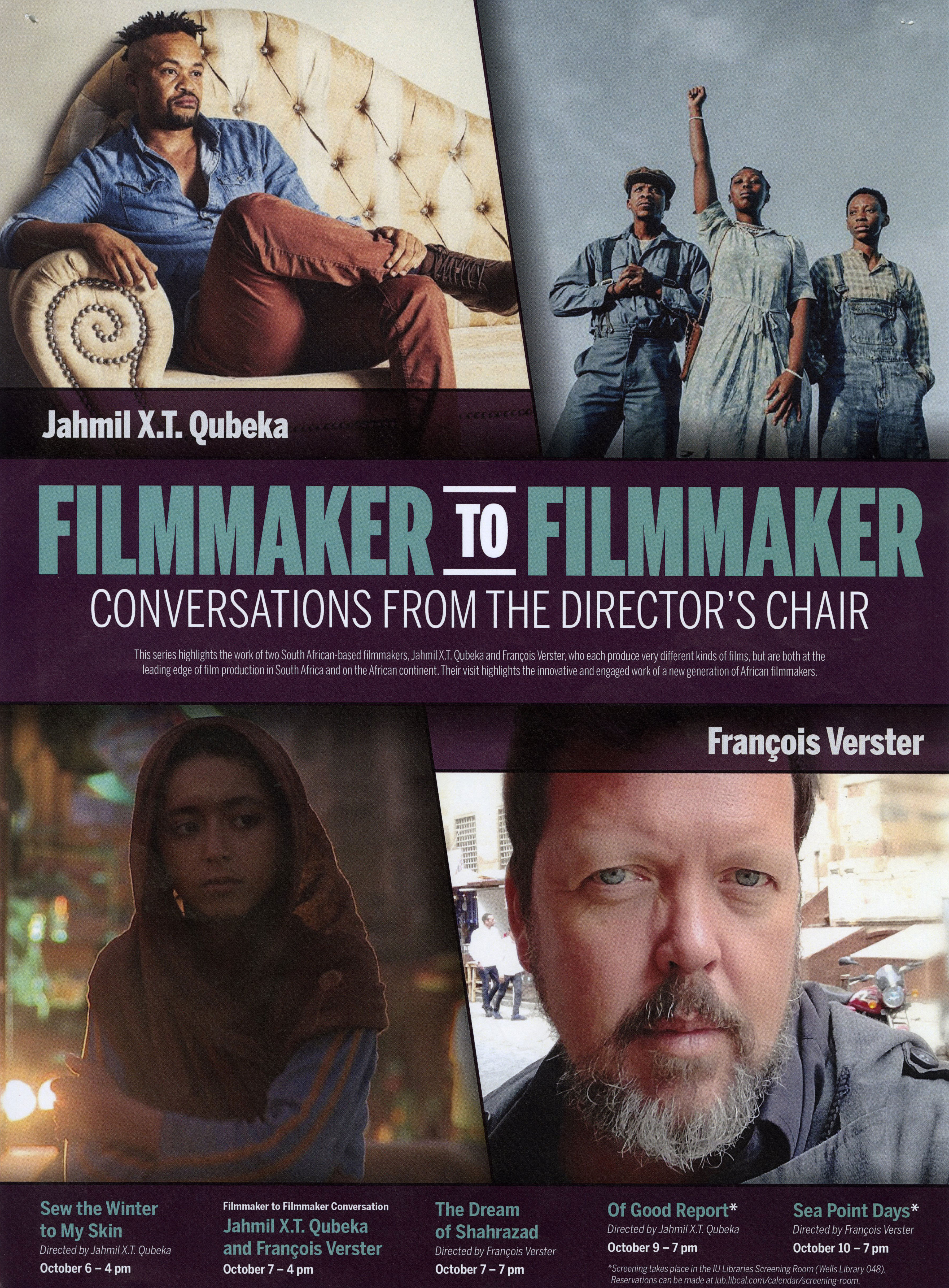 A movie poster featuring four images. The top left image is Jahmil X.T. Qubeka sitting on a couch. The top right image is three people dressed in blue standing outside. The woman in the middle has a fist raised to the sky. The bottom left image is a woman wearing a head scarf. The bottom right image is a headshot of Francois Verster, taken outdoors on a streetscape. The text says: Jahmil X.T. Qubeka. Francois Verster. Filmmaker to filmmaker: Conversations from the Director's Chair. This series highlights the work of two South African-based filmmakers, Jahmil X.T. Qubeka and Francois Verster, who each produce very different kinds of films, but are both at the leading edge of film production in South Africa and on the African continent. Their visit highlights the innovative and engaged work of a new generation of African filmmakers. Sew the Winter to My Skin: Directed by Jahmil X.T. Qubeka. October 6 - 4 pm Filmmaker to Filmmaker Conversation: Jamil X.T. Qubeka and Francois Verster. October 7 - 4 pm The Dream of Shahrazad. Directed by Francois Verster. October 7 - 7pm Of Good Report*. Directed by Jahmil X.T. Qubeka. October 9 - 7 pm Sea Point Days". Directed by Francois Verster. Octoebr 10 - 7 pm *Screening takes place in the IU Libraries Screening Room (Wells Library 048). Reservations can be made at iub.libcal.com/calendar/screening-room.